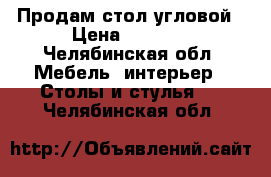 Продам стол угловой › Цена ­ 2 000 - Челябинская обл. Мебель, интерьер » Столы и стулья   . Челябинская обл.